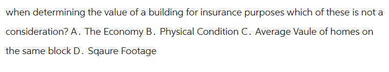 when determining the value of a building for insurance purposes which of these is not a
consideration? A. The Economy B. Physical Condition C. Average Vaule of homes on
the same block D. Sqaure Footage