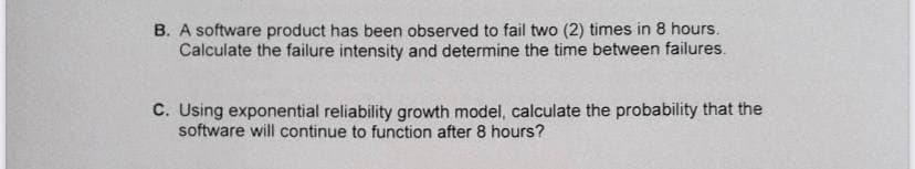B. A software product has been observed to fail two (2) times in 8 hours.
Calculate the failure intensity and determine the time between failures.
C. Using exponential reliability growth model, calculate the probability that the
software will continue to function after 8 hours?