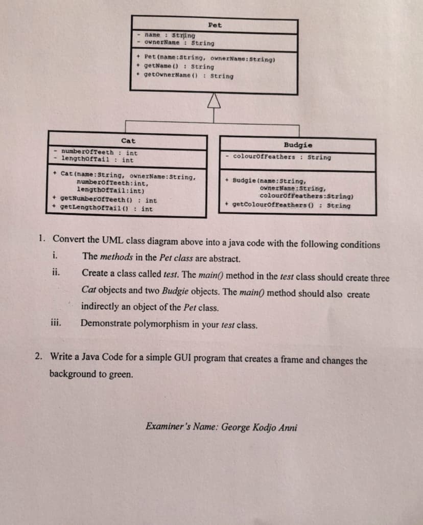 name: string
- ownerName: String
Cat
numberOfTeeth int
lengthofTail : int
+ Cat (name: String, ownerName: String,
numberOfTeeth: int,
lengthofTail:int)
i.
ii.
+ Pet (name:String, ownerName: String)
+ getName(): String
+ getownerName (): String
+ getNumberOfTeeth (): int
+ getLengthofTail(): int
Pet
iii.
Budgie
colourOfFeathers: String
+ Budgie (name: String,
1. Convert the UML class diagram above into a java code with the following conditions
The methods in the Pet class are abstract.
ownerName: String,
colourofFeathers:String)
+ getColourOfFeathers (): String
Create a class called test. The main() method in the test class should create three
Cat objects and two Budgie objects. The main() method should also create
indirectly an object of the Pet class.
Demonstrate polymorphism in your test class.
2. Write a Java Code for a simple GUI program that creates a frame and changes the
background to green.
Examiner's Name: George Kodjo Anni