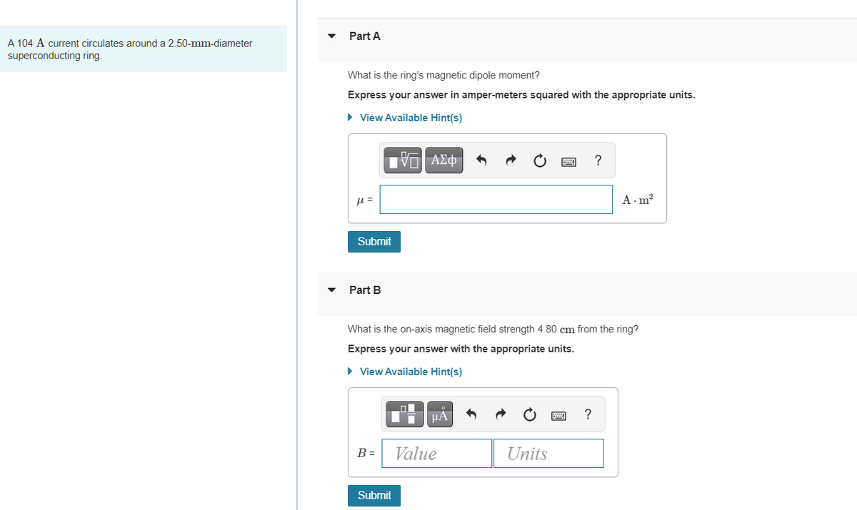Part A
A 104 A current circulates around a 2.50-mm-diameter
superconducting ring.
What is the ring's magnetic dipole moment?
Express your answer in amper-meters squared with the appropriate units.
• View Available Hint(s)
A - m?
Submit
Part B
What is the on-axis magnetic field strength 4.80 cm from the ring?
Express your answer with the appropriate units.
• View Available Hint(s)
HA
?
B =
Value
Units
Submit
