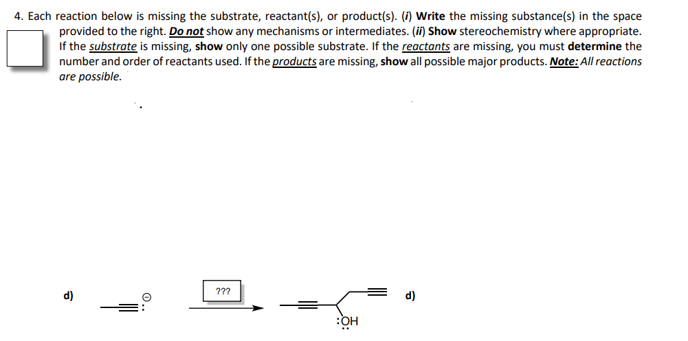 4. Each reaction below is missing the substrate, reactant(s), or product(s). (i) Write the missing substance(s) in the space
provided to the right. Do not show any mechanisms or intermediates. (ii) Show stereochemistry where appropriate.
If the substrate is missing, show only one possible substrate. If the reactants are missing, you must determine the
number and order of reactants used. If the products are missing, show all possible major products. Note: All reactions
are possible.
???
d)
d)
:OH
o.
