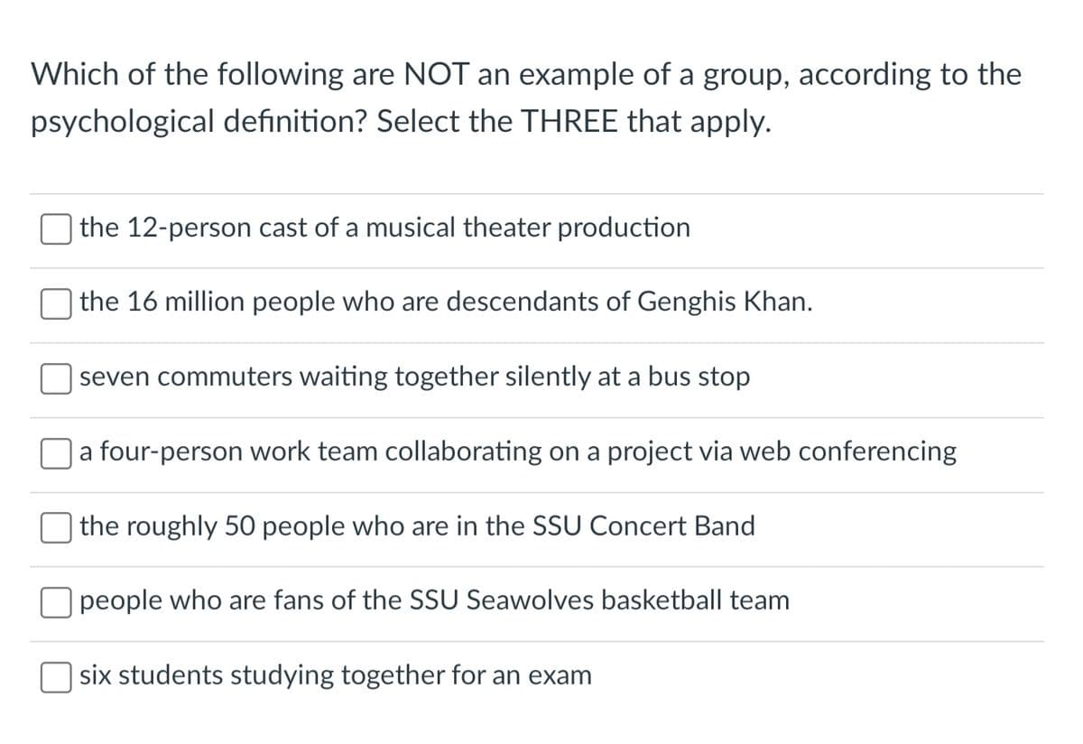 Which of the following are NOT an example of a group, according to the
psychological definition? Select the THREE that apply.
the 12-person cast of a musical theater production
the 16 million people who are descendants of Genghis Khan.
seven commuters waiting together silently at a bus stop
a four-person work team collaborating on a project via web conferencing
the roughly 50 people who are in the SSU Concert Band
people who are fans of the SSU Seawolves basketball team
six students studying together for an exam