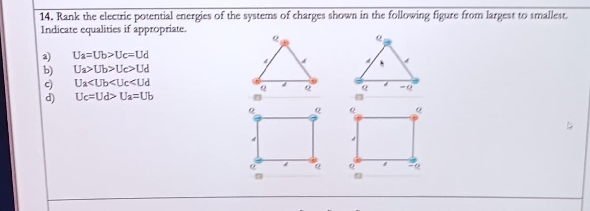 14. Rank the electric potential energies of the systems of charges shown in the following figure from largest to smallest.
Indicate equalities if appropriate.
a) Ua=Ub>Uc-Ud
Ua>Ub>Uc>Ud
c) Ua<Ub<Uc<Ud
Uc-Ud> Ua=Ub
10