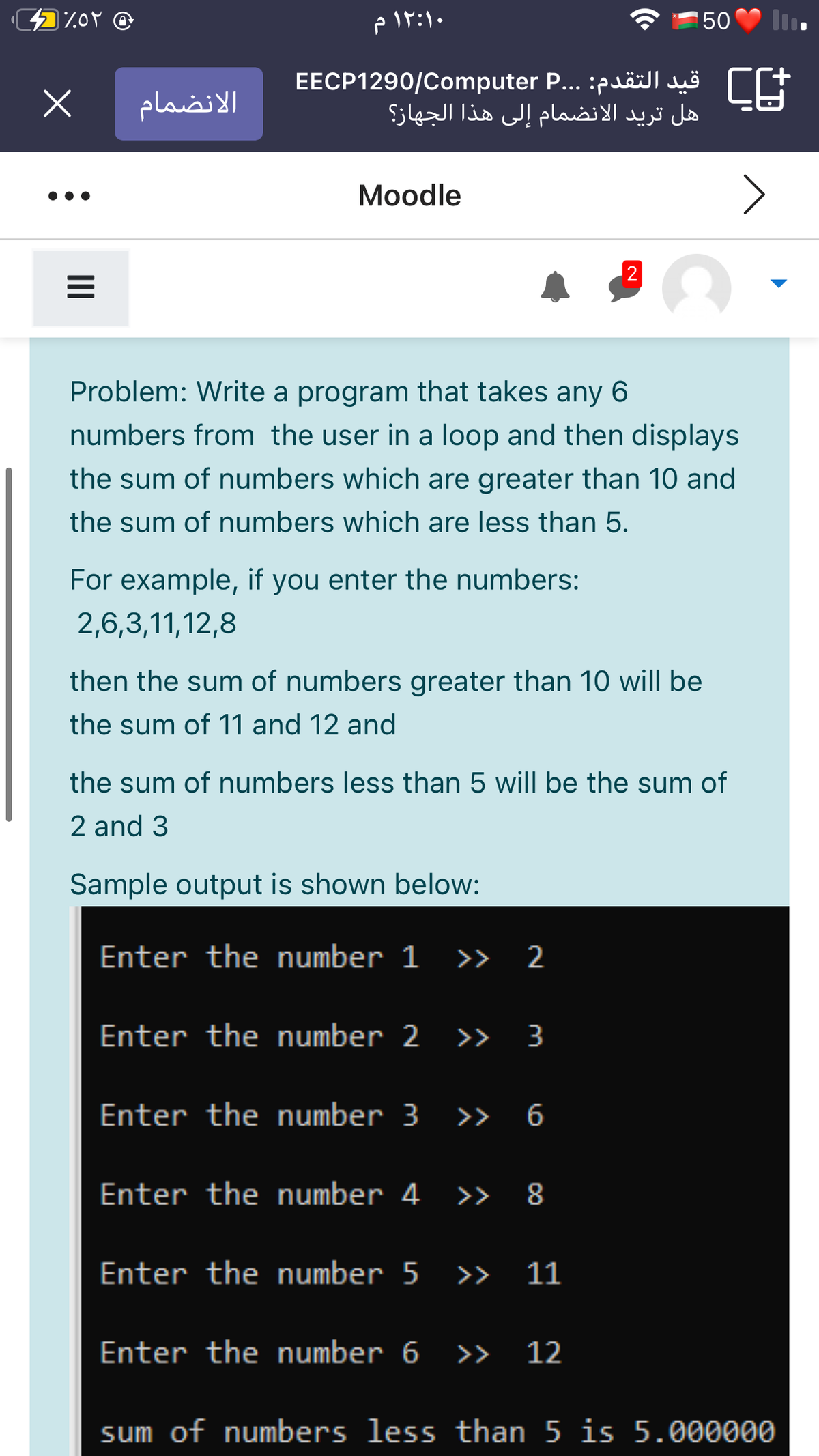 50
EECP1290/Computer P... :puäilluo CE
هل تريد الانضمام إلى هذا الجهاز؟
الانضمام
Моodle
Problem: Write a program that takes any 6
numbers from the user in a loop and then displays
the sum of numbers which are greater than 10 and
the sum of numbers which are less than 5.
For example, if you enter the numbers:
2,6,3,11,12,8
then the sum of numbers greater than 10 will be
the sum of 11 and 12 and
the sum of numbers less than 5 will be the sum of
2 and 3
Sample output is shown below:
Enter the number 1 >> 2
Enter the number 2 >> 3
Enter
the number 3 » 6
Enter the number 4 >> 8
Enter the number 5 >> 11
Enter the number 6 >> 12
sum of numbers less than 5 is 5.000000
