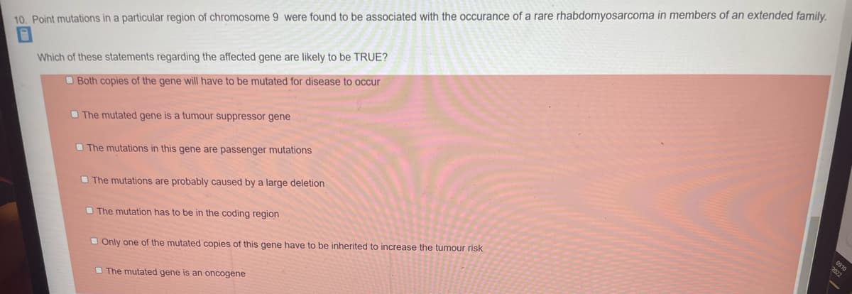 10. Point mutations in a particular region of chromosome 9 were found to be associated with the occurance of a rare rhabdomyosarcoma in members of an extended family.
Which of these statements regarding the affected gene are likely to be TRUE?
Both copies of the gene will have to be mutated for disease to occur
The mutated gene is a tumour suppressor gene
The mutations in this gene are passenger mutations
The mutations are probably caused by a large deletion
The mutation has to be in the coding region
Only one of the mutated copies of this gene have to be inherited to increase the tumour risk
The mutated gene is an oncogene
09:10
2022