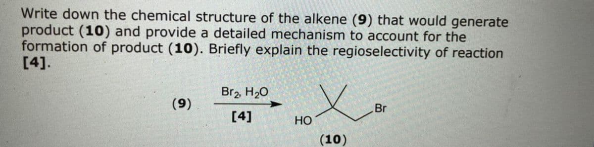 Write down the chemical structure of the alkene (9) that would generate
product (10) and provide a detailed mechanism to account for the
formation of product (10). Briefly explain the regioselectivity of reaction
[4].
Br2, H20
Br
(6)
[4]
но
(10)
