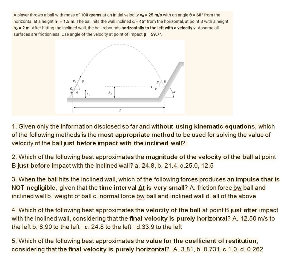 A player throws a ball with mass of 100 grams at an initial velocity vo = 25 m/s with an angle 8 = 60° from the
horizontal at a height h₁ = 1.5 m. The ball hits the wall inclined a = 45° from the horizontal, at point B with a height
h₂ = 2 m. After hitting the inclined wall, the ball rebounds horizontally to the left with a velocity v. Assume all
surfaces are frictionless. Use angle of the velocity at point of impact 3 = 59.7°.
h₂
h₂
1. Given only the information disclosed so far and without using kinematic equations, which
of the following methods is the most appropriate method to be used for solving the value of
velocity of the ball just before impact with the inclined wall?
2. Which of the following best approximates the magnitude of the velocity of the ball at point
B just before impact with the inclined wall? a. 24.8, b. 21.4, c.25.0, 12.5
3. When the ball hits the inclined wall, which of the following forces produces an impulse that is
NOT negligible, given that the time interval At is very small? A. friction force bw ball and
inclined wall b. weight of ball c. normal force bw ball and inclined wall d. all of the above
4. Which of the following best approximates the velocity of the ball at point B just after impact
with the inclined wall, considering that the final velocity is purely horizontal? A. 12.50 m/s to
the left b. 8.90 to the left c. 24.8 to the left d.33.9 to the left
5. Which of the following best approximates the value for the coefficient of restitution,
considering that the final velocity is purely horizontal? A. 3.81, b. 0.731, c. 1.0, d. 0.262