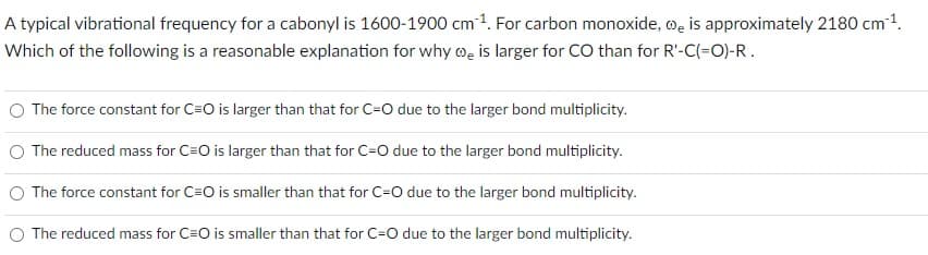 A typical vibrational frequency for a cabonyl is 1600-1900 cm ¹. For carbon monoxide, is approximately 2180 cm ¹.
Which of the following is a reasonable explanation for why is larger for CO than for R'-C(=O)-R.
O The force constant for C=O is larger than that for C-O due to the larger bond multiplicity.
The reduced mass for C=O is larger than that for C-O due to the larger bond multiplicity.
The force constant for C=O is smaller than that for C-O due to the larger bond multiplicity.
The reduced mass for C=O is smaller than that for C-O due to the larger bond multiplicity.