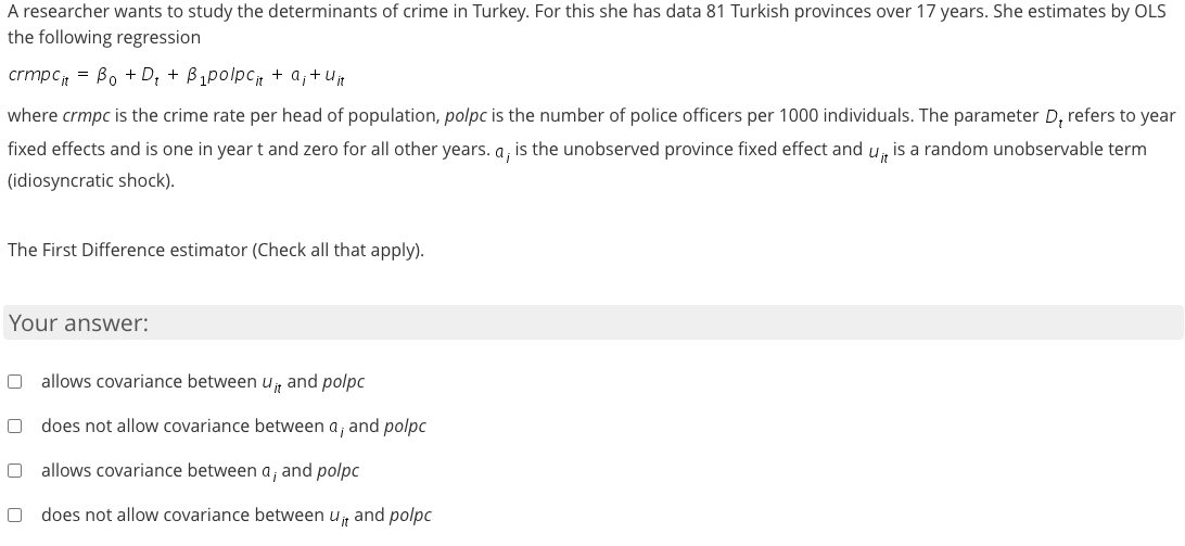 A researcher wants to study the determinants of crime in Turkey. For this she has data 81 Turkish provinces over 17 years. She estimates by OLS
the following regression
crmpc = Bo + D; + B1polpc + a;+U
where crmpc is the crime rate per head of population, polpc is the number of police officers per 1000 individuals. The parameter D, refers to year
fixed effects and is one in yeart and zero for all other years. a, is the unobserved province fixed effect and u, is a random unobservable term
(idiosyncratic shock).
The First Difference estimator (Check all that apply).
Your answer:
O allows covariance between u, and polpc
does not allow covariance between a, and polpc
allows covariance between a, and polpc
does not allow covariance between u, and polpc
O O
