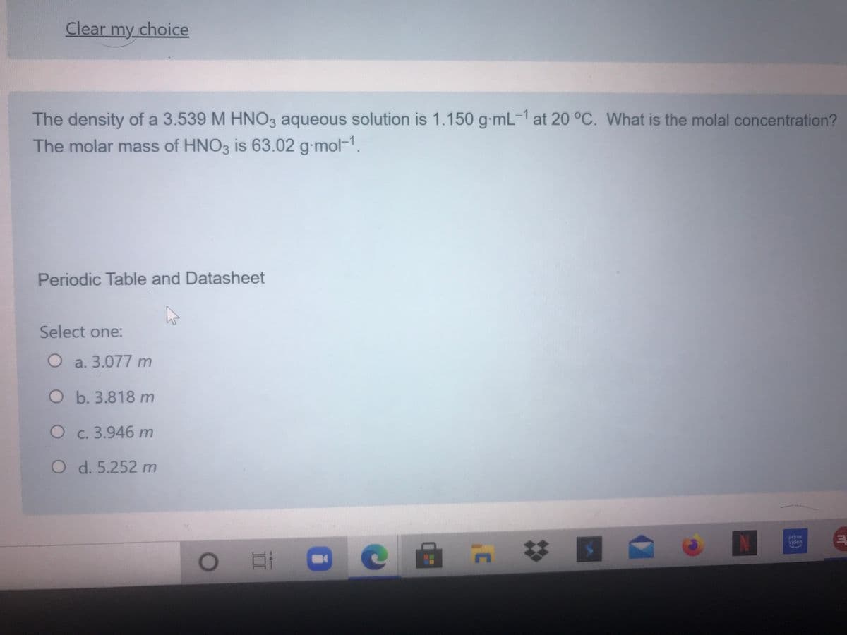 Clear my choice
The density of a 3.539 M HNO3 aqueous solution is 1.150 g-mL-1 at 20 °C. What is the molal concentration?
The molar mass of HNO3 is 63.02 g-mol-1.
Periodic Table and Datasheet
Select one:
O a. 3.077 m
O b. 3.818 m
O c. 3.946 m
O d. 5.252 m
prime
video
33
