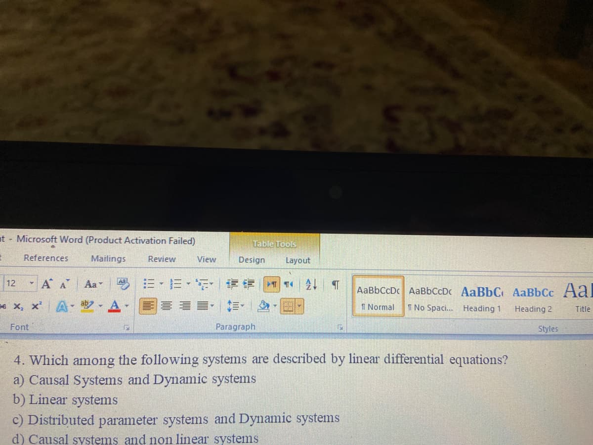 t - Microsoft Word (Product Activation Failed)
Table Tools
References
Mailings
Review
View
Design
Layout
- A A
-=、F| 伊|T|T4|21 T
12
Aa
AaBbCcDc AABBCCDC AaBbC AaBbCc Aal
96 X, x
- ab
■, 三.
I Normal
I No Spaci... Heading 1
Heading 2
Title
Font
Paragraph
Styles
4. Which among the following systems are described by linear differential equations?
a) Causal Systems and Dynamic systems
b) Linear systems
c) Distributed parameter systems and Dynamic systems
d) Causal systems and non linear systems
