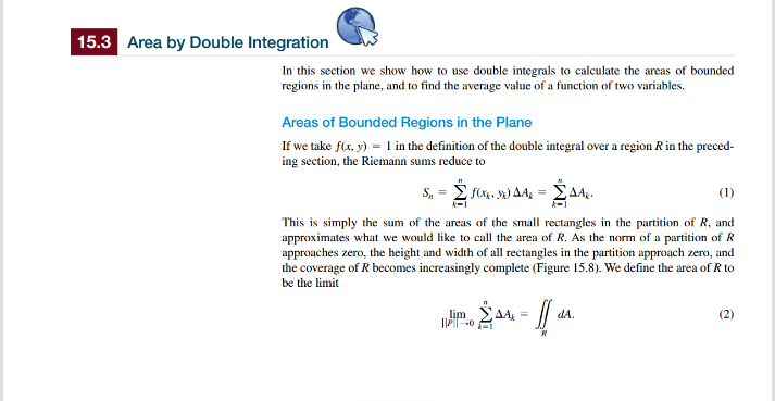 15.3 Area by Double Integration
In this section we show how to use double integrals to calculate the areas of bounded
regions in the plane, and to find the average value of a function of two variables.
Areas of Bounded Regions in the Plane
If we take f(x, y) = 1 in the definition of the double integral over a region R in the preced-
ing section, the Riemann sums reduce to
S₁₁ =
FOX. 30 AA - AA.
(1)
This is simply the sum of the areas of the small rectangles in the partition of R, and
approximates what we would like to call the area of R. As the norm of a partition of R
approaches zero, the height and width of all rectangles in the partition approach zero, and
the coverage of R becomes increasingly complete (Figure 15.8). We define the area of R to
be the limit
ο ΣΔΑ
lim
||P0
R
dA.
(2)