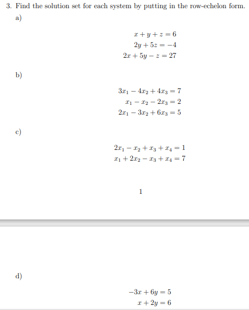 3. Find the solution set for each system by putting in the row-echelon form.
a)
b)
d)
x+y+z=6
2y + 5z = -4
2x + 5y - z = 27
3x₁4x₂ + 4x3 = 7
2₁x₂2x3 = 2
2x13x2+6x3 = 5
2x₁x₂ + x3 + ₁ = 1
X₁ + 2x2 −X3 + 4 =7
1
-3x+6y=5
x + 2y = 6