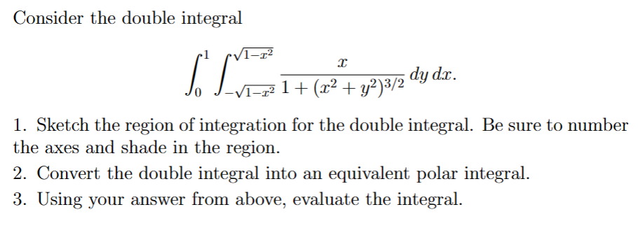 Consider the double integral
ILVE
x
1 + (x² + y²)³/2'
dy dx.
1. Sketch the region of integration for the double integral. Be sure to number
the axes and shade in the region.
2. Convert the double integral into an equivalent polar integral.
3. Using your answer from above, evaluate the integral.