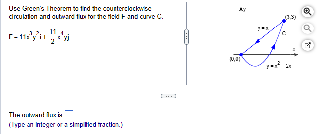 Use Green's Theorem to find the counterclockwise
circulation and outward flux for the field F and curve C.
F=11x³y²i+x²yj
4
The outward flux is
(Type an integer or a simplified fraction.)
(
(0,0)
y=x
(3,3)
с
x
y=x²-2x
Q
K