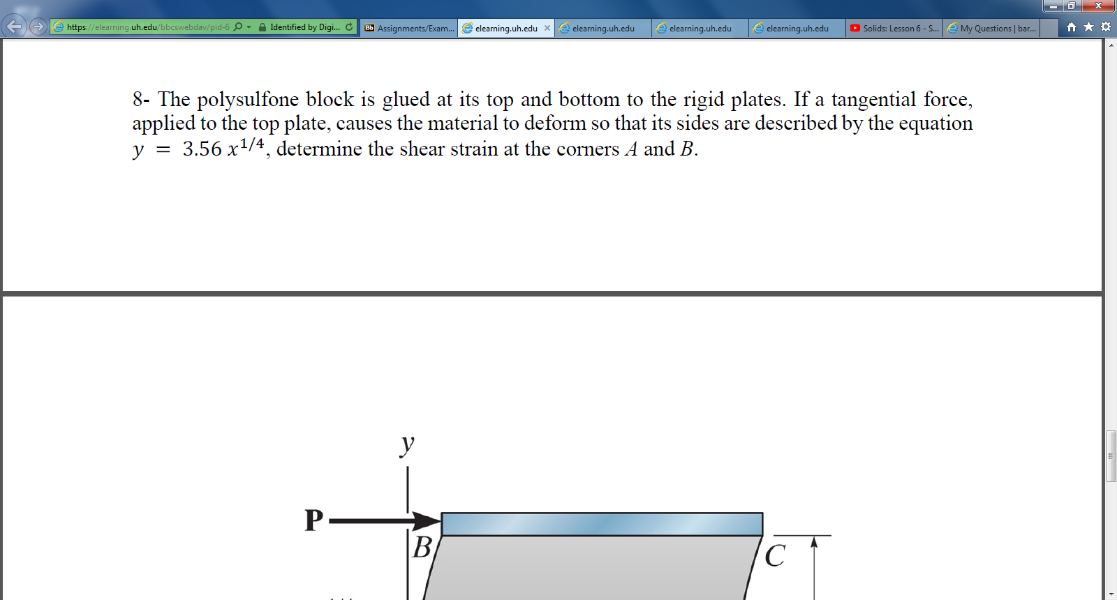 https://elearning.uh.edu/bbcswebdav/pid-6 O - A Identified by Digi.. C Bb Assignments/Exam..
e elearning.uh.edu
O Solids: Lesson 6 - S...
e My Questions | bar.
elearning.uh.edu x
e elearning.uh.edu
elearning.uh.edu
8- The polysulfone block is glued at its top and bottom to the rigid plates. If a tangential force,
applied to the top plate, causes the material to deform so that its sides are described by the equation
3.56 x1/4, determine the shear strain at the corners A and B.
y
y
P-
B.
