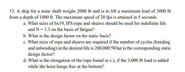 13. A skip for a mine shaft weighs 2000 lb and is to lift a maximum load of 3000 lb
from a depth of 1000 ft. The maximum speed of 20 fps is attained in 5 seconds.
a. What sizes of 6x19, IPS rope and sheave should be used for indefinite life
and N = 1.3 on the basis of fatigue?
b. What is the design factor on the static basis?
c. What sizes of rope and sheave are required if the number of cycles (bending
and unbending) in the desired life is 200,000?What is the corresponding static
design factor?
d. What is the elongation of the rope found in c.), if the 3,000 lb load is added
while the hoist hangs free at the bottom?
