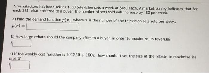 A manufacture has been selling 1350 television sets a week at $450 each. A market survey indicates that for
each $18 rebate offered to a buyer, the number of sets sold will increase by 180 per week.
a) Find the demand function p(x), where a is the number of the television sets sold per week.
p(x) =
b) How large rebate should the company offer to a buyer, in order to maximize its revenue?
S
c) If the weekly cost function is 101250+ 150z, how should it set the size of the rebate to maximize its
profit?