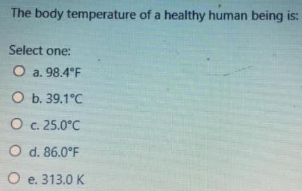 The body temperature of a healthy human being is:
Select one:
O a. 98.4°F
O b. 39.1°C
O c. 25.0°C
O d. 86.0°F
O e. 313.0 K
