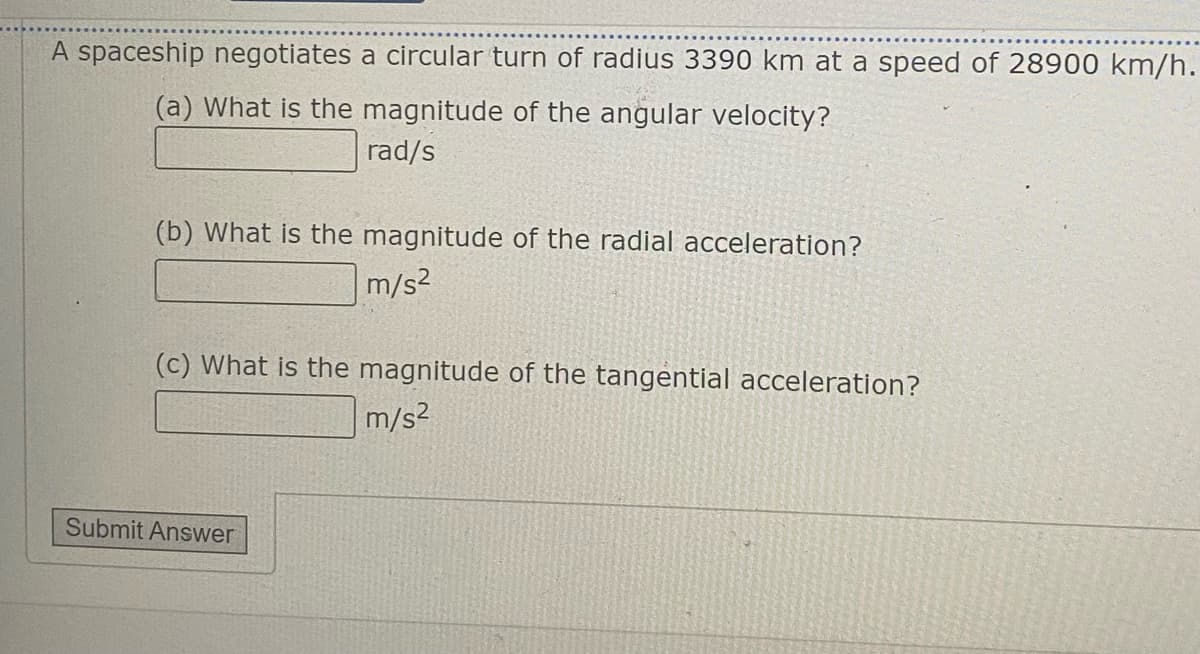 A spaceship negotiates a circular turn of radius 3390 km at a speed of 28900 km/h.
(a) What is the magnitude of the angular velocity?
rad/s
(b) What is the magnitude of the radial acceleration?
m/s2
(c) What is the magnitude of the tangential acceleration?
m/s2
Submit Answer
