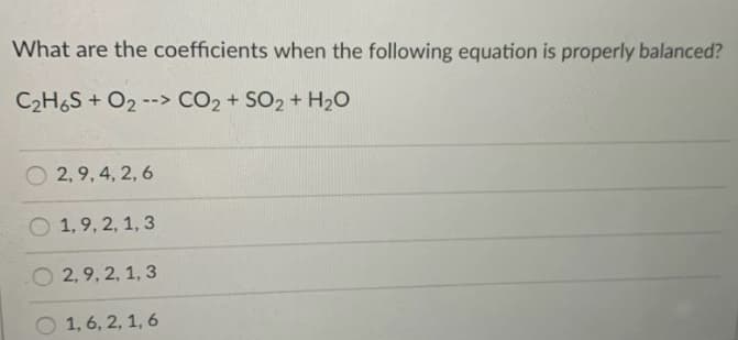 What are the coefficients when the following equation is properly balanced?
C2H6S + O2 --> CO2 + SO2 + H20
2, 9, 4, 2, 6
O 1,9, 2, 1, 3
O 2,9, 2, 1, 3
O 1, 6, 2, 1, 6
