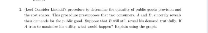 2. (Lee) Consider Lindahl's procedure to determine the quantity of public goods provision and
the cost shares. This procedure presupposes that two consumers, A and B, sincerely reveals
their demands for the public good. Suppose that B will still reveal his demand truthfully. If
A tries to maximize his utility, what would happen? Explain using the graph.