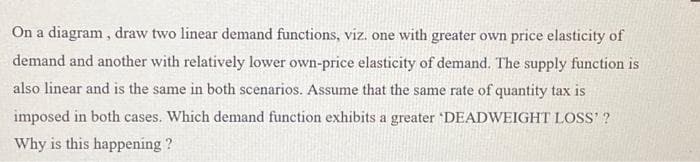 On a diagram, draw two linear demand functions, viz. one with greater own price elasticity of
demand and another with relatively lower own-price elasticity of demand. The supply function is
also linear and is the same in both scenarios. Assume that the same rate of quantity tax is
imposed in both cases. Which demand function exhibits a greater 'DEADWEIGHT LOSS' ?
Why is this happening ?
