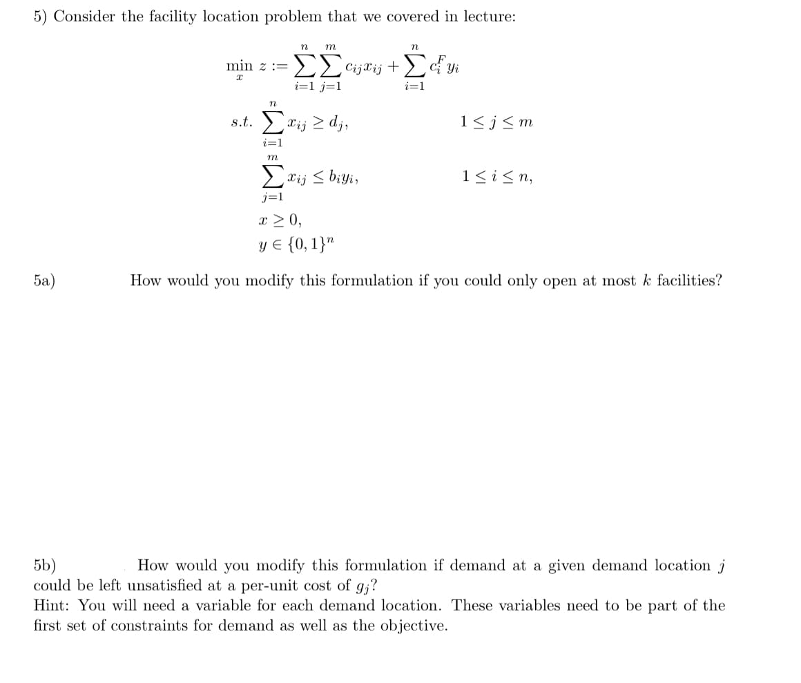 5) Consider the facility location problem that we covered in lecture:
n m
n
min z = ΣΣcijXij + Σciyi
Yi
X
i=1 j=1
i=1
n
s.t. Σxij zdj,
1≤j≤m
i=1
m
Σxij ≤ biyi,
1≤ i ≤n,
j=1
x ≥ 0,
y = {0, 1}n
5a)
How would you modify this formulation if you could only open at most k facilities?
5b)
How would you modify this formulation if demand at a given demand location j
could be left unsatisfied at a per-unit cost of gj?
Hint: You will need a variable for each demand location. These variables need to be part of the
first set of constraints for demand as well as the objective.