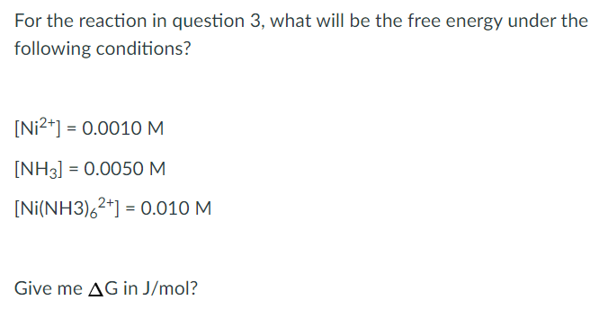 For the reaction in question 3, what will be the free energy under the
following conditions?
[Ni2*] = 0.0010M
[NH3] = 0.0050 M
[Ni(NH3),2*] = 0.010 M
Give me AG in J/mol?
