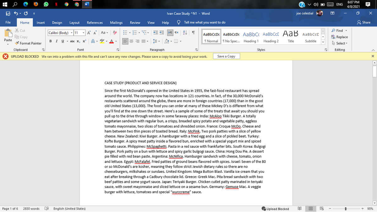 6:07 PM
4/8/2021
ENG
Ivan Case Study ^N1 - Word
joe celestial
File
Home
Insert
Design
Layout
References
Mailings
Review
View
Help
Q Tell me what you want to do
요 Share
X Cut
P Find -
Calibri (Body) -11
A A Aa -
AaBbCcDc AaBbCcDc AaBbC AaBbCcC AaB AaBbccD
ake Replace
A Select -
响Copy
Paste
BI U - abc x, x²
A - aly -
I Normal
I No Spac. Heading 1
Heading 2
Title
Subtitle
Format Painter
Clipboard
Font
Paragraph
Styles
Editing
X UPLOAD BLOCKED We ran into a problem with this file and can't save any new changes. Please save a copy to avoid losing your work.
Save a Copy
CASE STUDY (PRODUCT AND SERVICE DESIGN)
Since the first McDonald's opened in the United States in 1955, the fast-food restaurant has spread
around the world. The company now has locations in 121 countries. In fact, of the 30,000 McDonald's
restaurants scattered around the globe, there are more in foreign countries (17,000) than in the good
old United States (13,000). The food you can order at many of these Mickey D's is different from what
you'll find at the one down the street. Here's a sample of some of the treats that await you should you
pull up to the drive through window in some faraway places: India: McAlo0 Tikki Burger. A totally
vegetarian sandwich with regular bun, a crispy, breaded spicy potato and vegetable patty, eggless
tomato mayonnaise, two slices of tomatoes and shredded onion. France: Croque McDo. Cheese and
ham between two thin pieces of toasted bread. Italy: McPink. Two pork patties with a slice of yellow
cheese. New Zealand: Kiwi Burger. A hamburger with a fried egg and a slice of pickled beet. Turkey:
Kofte Burger. A spicy meat patty inside a flavored bun, enriched with a special yogurt mix and spiced
tomato sauce. Philippines: McSpaghetti. Pasta in a red sauce with frankfurter bits. South Korea: Bulgogi
Burger. Pork patty on a bun with lettuce and spicy garlic bulgogi sauce. China: Hong Dou Pie. A dessert
pie filled with red bean paste. Argentina: McNifica. Hamburger sandwich with cheese, tomato, onion
and lettuce. Egypt: McFalafel. Fried patties of ground beans flavored with spices. Israel: Seven of the 80
or so McDonald's are kosher, meaning they follow strict Jewish dietary rules so there are no
cheeseburgers, milkshakes or sundaes. United Kingdom: Mega Button Blast. Vanilla ice cream that you
eat after breaking through a Cadbury chocolate lid. Greece: Greek Mac. Pita bread sandwich with two
beef patties and some yogurt sauce. Japan: Teriyaki Burger. Chicken cutlet patty marinated in teriyaki
sauce, with sweet mayonnaise and sliced lettuce on a sesame bun. Germany: Gemuse Mac. A veggie
burger with lettuce, tomatoes and special "wurzcreme" sauce.
Page 1 of 6
2830 words
E English (United States)
民
Upload Blocked
95%
