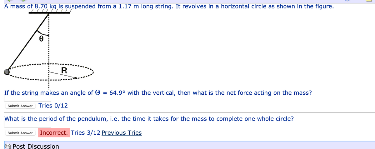 A mass of 8.70 kg is suspended from a 1.17 m long string. It revolves in a horizontal circle as shown in the figure.
A.
R
If the string makes an angle of Ⓒ
=
Submit Answer Tries 0/12
What is the period of the pendulum, i.e. the time it takes for the mass to complete one whole circle?
Submit Answer Incorrect. Tries 3/12 Previous Tries
Post Discussion
64.9⁰ with the vertical, then what is the net force acting on the mass?