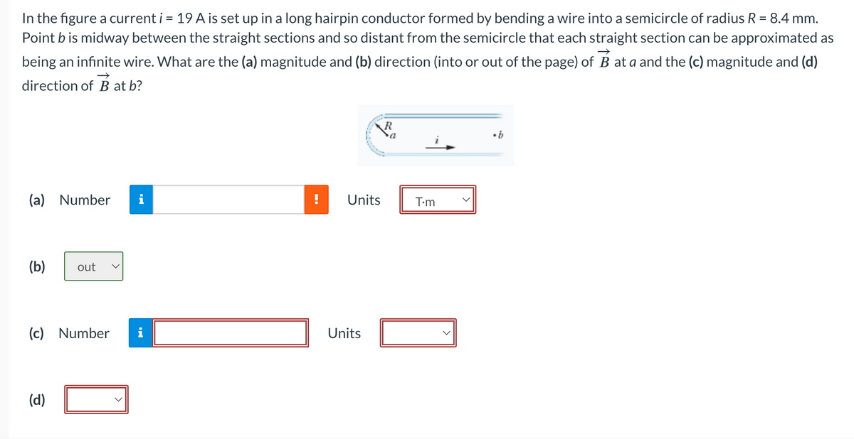 In the figure a current i = 19 A is set up in a long hairpin conductor formed by bending a wire into a semicircle of radius R = 8.4 mm.
Point b is midway between the straight sections and so distant from the semicircle that each straight section can be approximated as
being an infinite wire. What are the (a) magnitude and (b) direction (into or out of the page) of B at a and the (c) magnitude and (d)
direction of B at b?
(a) Number 1
(b) out
(c) Number i
(d)
Units
Units
R
a
T.m