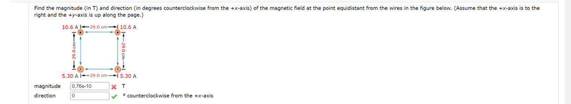 Find the magnitude (in T) and direction (in degrees counterclockwise from the +x-axis) of the magnetic field at the point equidistant from the wires in the figure below. (Assume that the +x-axis is to the
right and the +y-axis is up along the page.)
10.6 A 129.0 cm-10.6 A
5.30 A 129.0 cm-15.30 A
X T
✓
magnitude 0.760-10
direction
0
• counterclockwise from the +x-axis