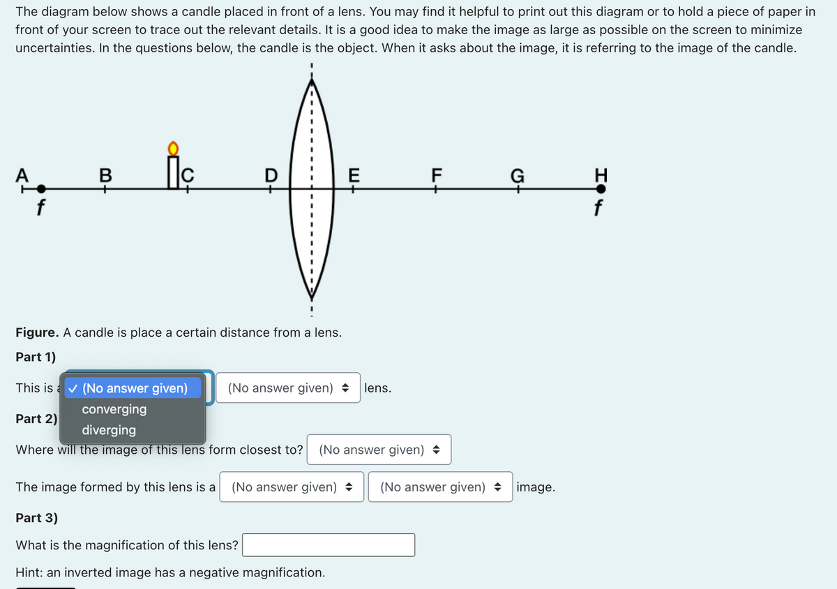 The diagram below shows a candle placed in front of a lens. You may find it helpful to print out this diagram or to hold a piece of paper in
front of your screen to trace out the relevant details. It is a good idea to make the image as large as possible on the screen to minimize
uncertainties. In the questions below, the candle is the object. When it asks about the image, it is referring to the image of the candle.
В
D
E
F
G
H
f
Figure. A candle is place a certain distance from a lens.
Part 1)
This is a v (No answer given)
(No answer given)
lens.
converging
Part 2)
diverging
Where will the image of this lens form closest to?
(No answer given) +
The image formed by this lens is a
(No answer given) +
(No answer given) + image.
Part 3)
What is the magnification of this lens?
Hint: an inverted image has a negative magnification.
