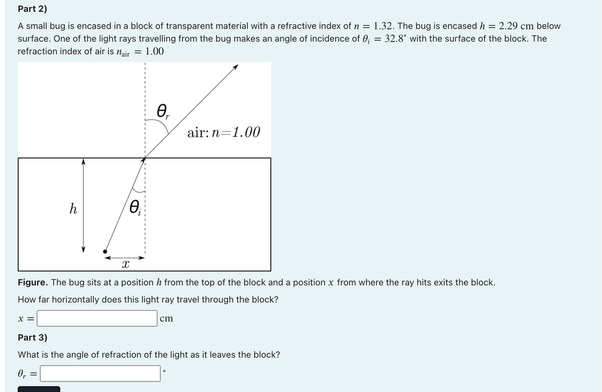 Part 2)
A small bug is encased in a block of transparent material with a refractive index of n =
1.32. The bug is encased h
2.29 cm below
surface. One of the light rays travelling from the bug makes an angle of incidence of 0; = 32.8° with the surface of the block. The
refraction index of air is nair
1.00
air: n=1.00
h
Figure. The bug sits at a position h from the top of the block and a position x from where the ray hits exits the block.
How far horizontally does this light ray travel through the block?
X =
cm
Part 3)
What is the angle of refraction of the light as it leaves the block?
