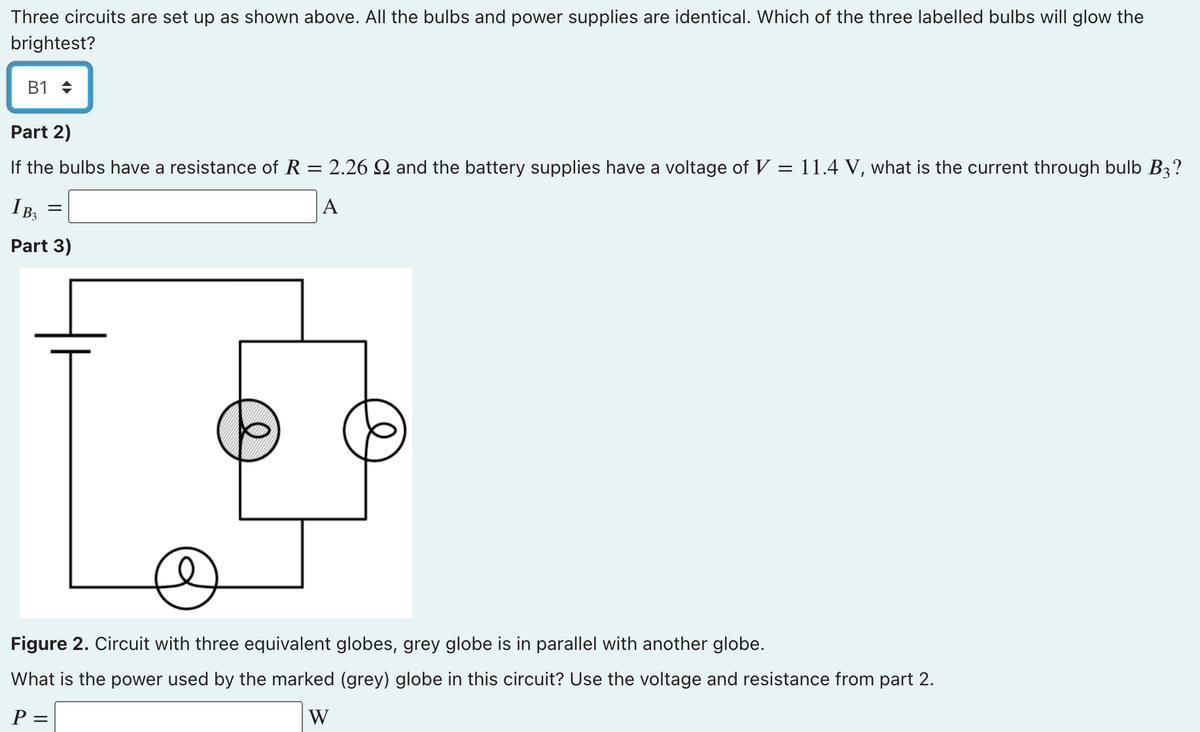 Three circuits are set up as shown above. All the bulbs and power supplies are identical. Which of the three labelled bulbs will glow the
brightest?
B1 +
Part 2)
If the bulbs have a resistance of R = 2.26 2 and the battery supplies have a voltage of V = 11.4 V, what is the current through bulb B3?
IB,
A
Part 3)
Figure 2. Circuit with three equivalent globes, grey globe is in parallel with another globe.
What is the power used by the marked (grey) globe in this circuit? Use the voltage and resistance from part 2.
P =
W
