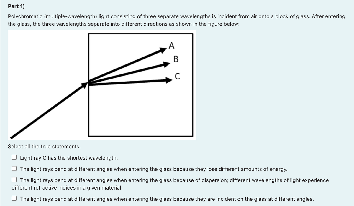 Part 1)
Polychromatic (multiple-wavelength) light consisting of three separate wavelengths is incident from air onto a block of glass. After entering
the glass, the three wavelengths separate into different directions as shown in the figure below:
A
Select all the true statements.
Light ray C has the shortest wavelength.
The light rays bend at different angles when entering the glass because they lose different amounts of energy.
The light rays bend at different angles when entering the glass because of dispersion; different wavelengths of light experience
different refractive indices in a given material.
The light rays bend at different angles when entering the glass because they are incident on the glass at different angles.
