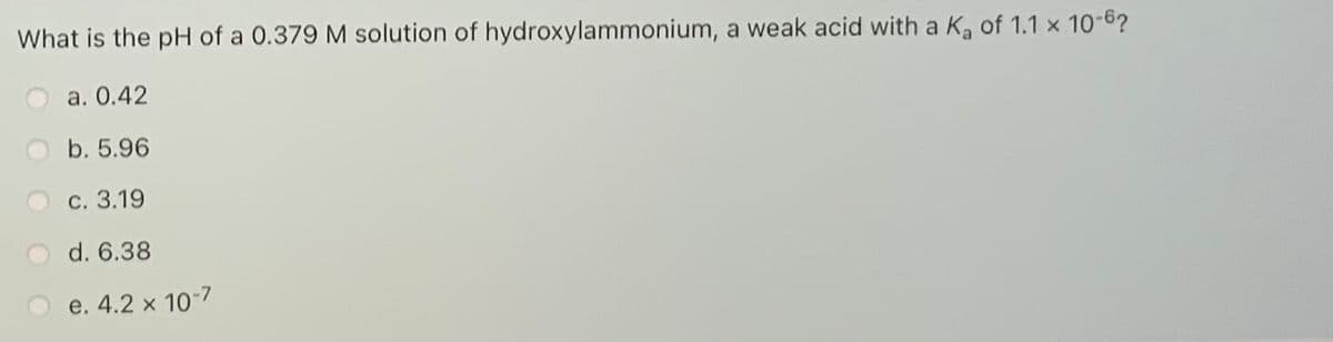 What is the pH of a 0.379 M solution of hydroxylammonium, a weak acid with a K, of 1.1 x 10-6?
a. 0.42
b. 5.96
c. 3.19
d. 6.38
e. 4.2 x 10-7
