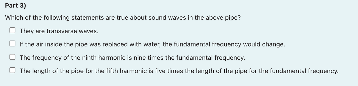 Part 3)
Which of the following statements are true about sound waves in the above pipe?
They are transverse waves.
If the air inside the pipe was replaced with water, the fundamental frequency would change.
The frequency of the ninth harmonic is nine times the fundamental frequency.
The length of the pipe for the fifth harmonic is five times the length of the pipe for the fundamental frequency.
