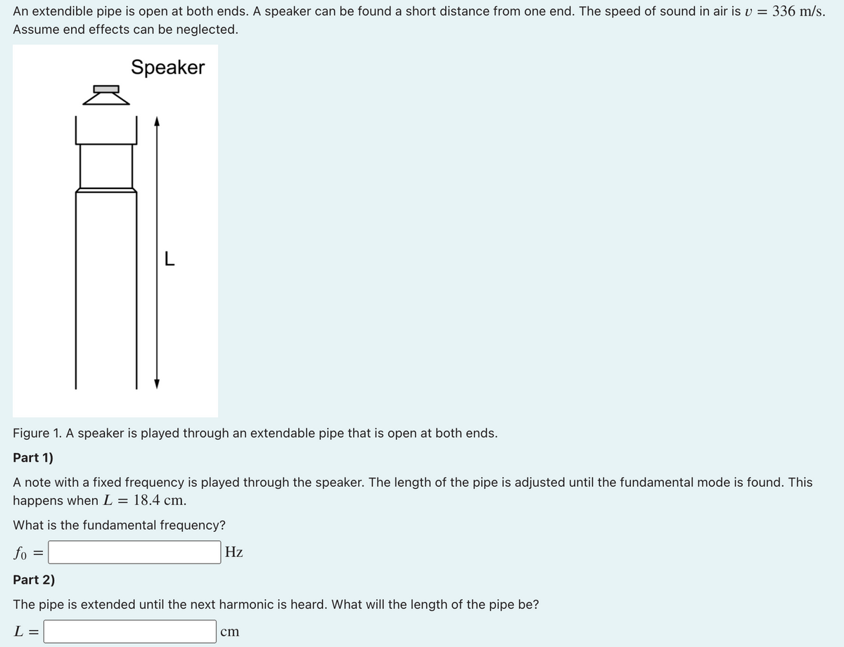 An extendible pipe is open at both ends. A speaker can be found a short distance from one end. The speed of sound in air is v = 336 m/s.
Assume end effects can be neglected.
Speaker
L
Figure 1. A speaker is played through an extendable pipe that is open at both ends.
Part 1)
A note with a fixed frequency is played through the speaker. The length of the pipe is adjusted until the fundamental mode is found. This
happens when L
18.4 cm.
What is the fundamental frequency?
fo
Hz
Part 2)
The pipe is extended until the next harmonic is heard. What will the length of the pipe be?
L =
cm
