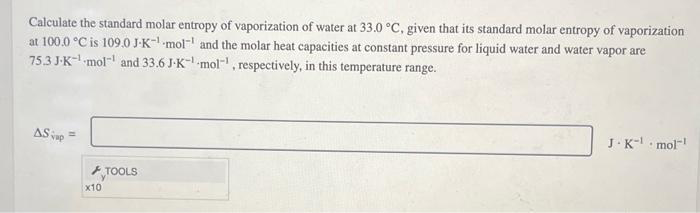 Calculate the standard molar entropy of vaporization of water at 33.0 °C, given that its standard molar entropy of vaporization
at 100.0 °C is 109.0 J-K-¹ mol and the molar heat capacities at constant pressure for liquid water and water vapor are
75.3 J-K-mol-¹ and 33.6 J-K-mol, respectively, in this temperature range.
AS up=
F
x10
TOOLS
J-K-¹ mol-¹