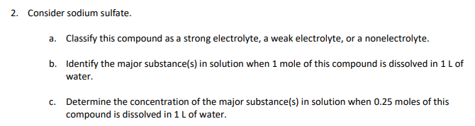 2. Consider sodium sulfate.
a. Classify this compound as a strong electrolyte, a weak electrolyte, or a nonelectrolyte.
b. Identify the major substance(s) in solution when 1 mole of this compound is dissolved in 1 L of
water.
c. Determine the concentration of the major substance(s) in solution when 0.25 moles of this
compound is dissolved in 1 L of water.
