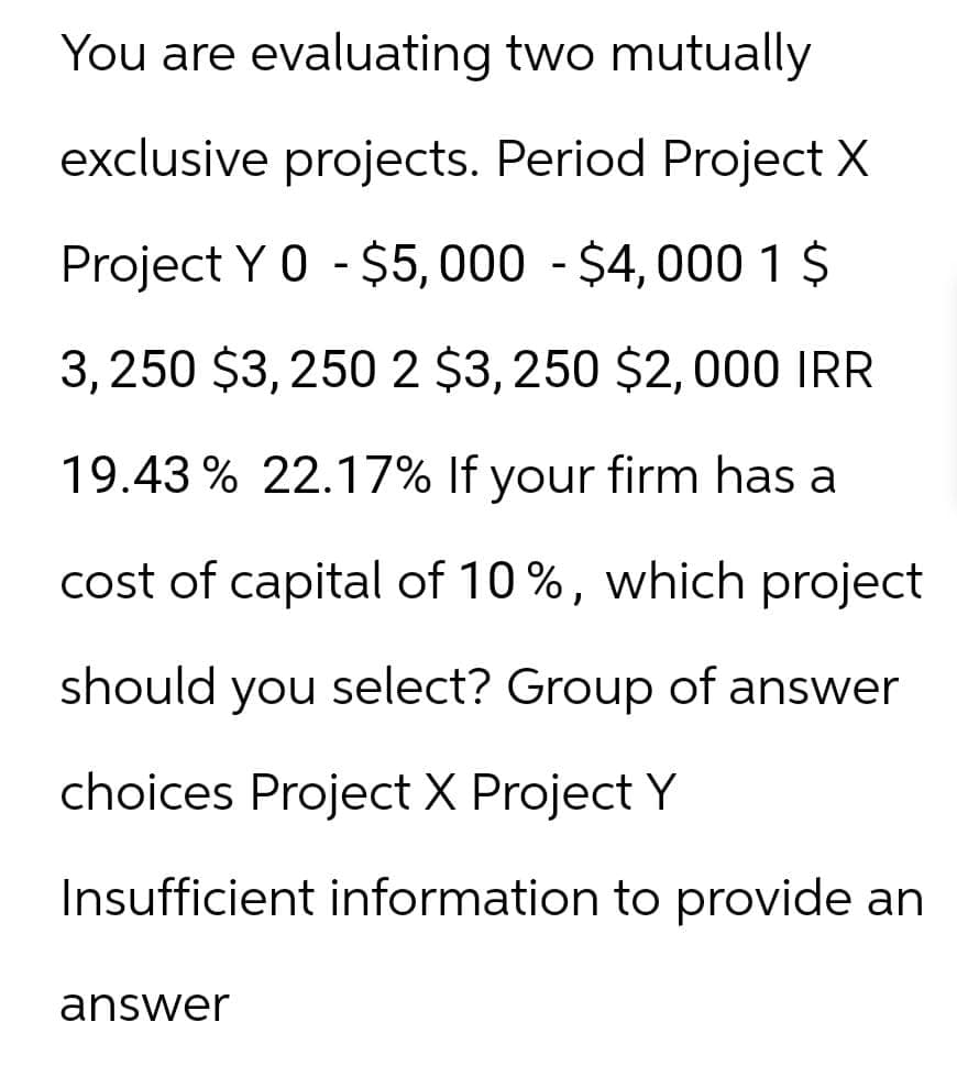 You are evaluating two mutually
exclusive projects. Period Project X
Project Y 0 - $5,000 - $4,000 1 $
3,250 $3,250 2 $3,250 $2,000 IRR
19.43 % 22.17% If your firm has a
cost of capital of 10%, which project
should you select? Group of answer
choices Project X Project Y
Insufficient information to provide an
answer