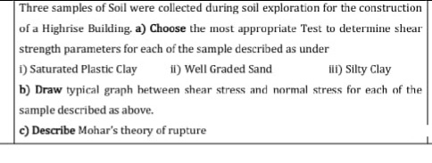 Three samples of Soil were collected during soil exploration for the construction
of a Highrise Building. a) Choose the most appropriate Test to determine shear
strength parameters for each of the sample described as under
i) Saturated Plastic Clay
b) Draw typical graph hetween shear stress and normal stress for each of the
iI) Well Graded Sand
I) Silty Clay
sample described as above.
c) Describe Mohar's theory of rupture
