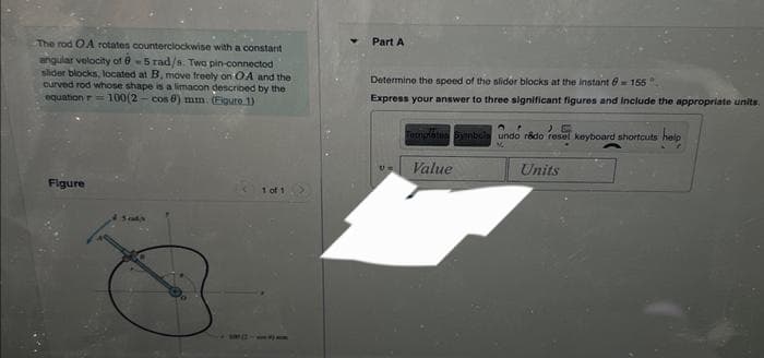 The rod OA rotates counterclockwise with a constant
angular velocity of 0-5 rad/s. Two pin-connected
slider blocks, located at B, move freely on OA and the
curved rod whose shape is a limacon described by the
equation r= 100(2-cos 6) mm. (Figure 1)
Figure
4 Sats
1 of 1
Part A
Determine the speed of the slider blocks at the instant = 155°
Express your answer to three significant figures and include the appropriate units.
Um
Template Symbols undo rado resel keyboard shortcuts
help
%
Value
Units