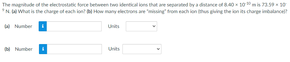 The magnitude of the electrostatic force between two identical ions that are separated by a distance of 8.40 × 10-10 m is 73.59 × 10
⁹ N. (a) What is the charge of each ion? (b) How many electrons are "missing" from each ion (thus giving the ion its charge imbalance)?
(a) Number
i
(b) Number i
Units
Units