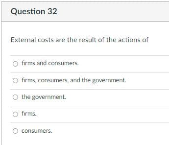 Question 32
External costs are the result of the actions of
fırms and consumers.
fırms, consumers, and the government.
O the government.
fırms.
O consumers.
