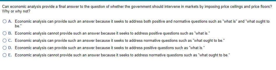 Can economic analysis provide a final answer to the question of whether the government should intervene in markets by imposing price ceilings and price floors?
Why or why not?
O A. Economic analysis can provide such an answer because it seeks to address both positive and normative questions such as "what is" and "what ought to
be."
O B. Economic analysis cannot provide such an answer because it seeks to address positive questions such as "what is."
OC. Economic analysis can provide such an answer because it seeks to address normative questions such as "what ought to be."
O D. Economic analysis can provide such an answer because it seeks to address positive questions such as "what is."
O E. Economic analysis cannot provide such an answer because it seeks to address normative questions such as "what ought to be."
