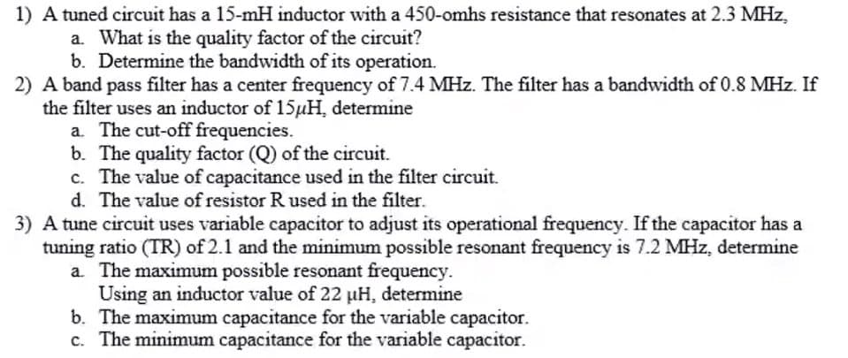 1) A tuned circuit has a 15-mH inductor with a 450-omhs resistance that resonates at 2.3 MHz,
a. What is the quality factor of the circuit?
b. Determine the bandwidth of its operation.
2) A band pass filter has a center frequency of 7.4 MHz. The filter has a bandwidth of 0.8 MHz. If
the filter uses an inductor of 15µH, determine
a. The cut-off frequencies.
b. The quality factor (Q) of the circuit.
c. The value of capacitance used in the filter circuit.
d. The value of resistor R used in the filter.
3) A tune circuit uses variable capacitor to adjust its operational frequency. If the capacitor has a
tuning ratio (TR) of 2.1 and the minimum possible resonant frequency is 7.2 MHz, determine
a. The maximum possible resonant frequency.
Using an inductor value of 22 µH, determine
b. The maximum capacitance for the variable capacitor.
c. The minimum capacitance for the variable capacitor.