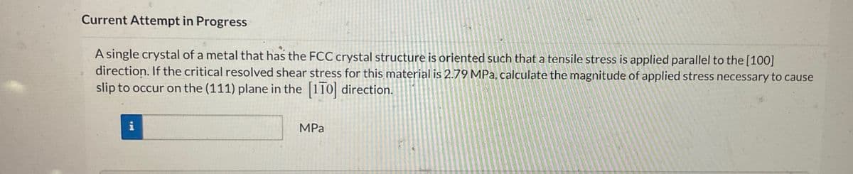 Current Attempt in Progress
A single crystal of a metal that has the FCC crystal structure is oriented such that a tensile stress is applied parallel to the [100]
direction. If the critical resolved shear stress for this material is 2.79 MPa, calculate the magnitude of applied stress necessary to cause
slip to occur on the (111) plane in the [110] direction.
i
MPa